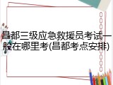 昌都三级应急救援员考试一般在哪里考(昌都考点安排)