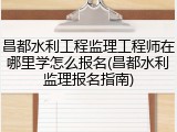 昌都水利工程监理工程师在哪里学怎么报名(昌都水利监理报名指南)