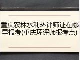 重庆农林水利环评师证在哪里报考(重庆环评师报考点)