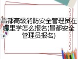 昌都高级消防安全管理员在哪里学怎么报名(昌都安全管理员报名)