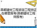 昌都建材工程咨询工程师证在哪里报考(昌都建材工程师报考)