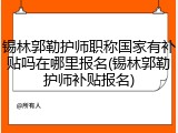 锡林郭勒护师职称国家有补贴吗在哪里报名(锡林郭勒护师补贴报名)