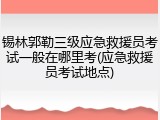 锡林郭勒三级应急救援员考试一般在哪里考(应急救援员考试地点)