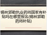 锡林郭勒执业药师国家有补贴吗在哪里报名(锡林郭勒药师补贴)