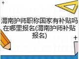 渭南护师职称国家有补贴吗在哪里报名(渭南护师补贴报名)