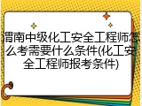 渭南中级化工安全工程师怎么考需要什么条件(化工安全工程师报考条件)