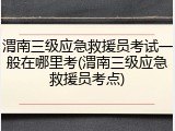 渭南三级应急救援员考试一般在哪里考(渭南三级应急救援员考点)