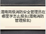 渭南高级消防安全管理员在哪里学怎么报名(渭南消防管理报名)