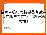 甘南三级应急救援员考试一般在哪里考(甘南三级应急考点)