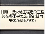 甘南一级安装工程造价工程师在哪里学怎么报名(甘南安装造价师报名)