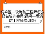 铜梁区一级消防工程师怎么报名培训费用(铜梁一级消防工程师培训费)