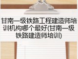 甘南一级铁路工程建造师培训机构哪个最好(甘南一级铁路建造师培训)