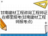 甘南建材工程咨询工程师证在哪里报考(甘南建材工程师报考点)