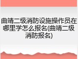 曲靖二级消防设施操作员在哪里学怎么报名(曲靖二级消防报名)