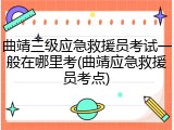 曲靖三级应急救援员考试一般在哪里考(曲靖应急救援员考点)