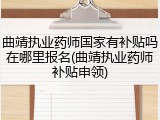 曲靖执业药师国家有补贴吗在哪里报名(曲靖执业药师补贴申领)