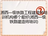 湘西一级铁路工程建造师培训机构哪个最好(湘西一级铁路建造师培训)