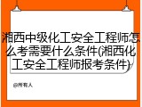 湘西中级化工安全工程师怎么考需要什么条件(湘西化工安全工程师报考条件)