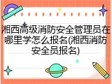 湘西高级消防安全管理员在哪里学怎么报名(湘西消防安全员报名)