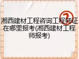 湘西建材工程咨询工程师证在哪里报考(湘西建材工程师报考)
