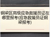 铜梁区高级应急救援员证在哪里报考(应急救援员证铜梁报考)