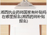 湘西执业药师国家有补贴吗在哪里报名(湘西药师补贴报名)
