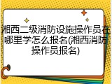 湘西二级消防设施操作员在哪里学怎么报名(湘西消防操作员报名)