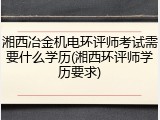 湘西冶金机电环评师考试需要什么学历(湘西环评师学历要求)