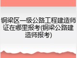 铜梁区一级公路工程建造师证在哪里报考(铜梁公路建造师报考)