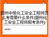 潮州中级化工安全工程师怎么考需要什么条件(潮州化工安全工程师报考条件)