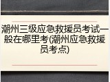 潮州三级应急救援员考试一般在哪里考(潮州应急救援员考点)
