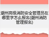 潮州高级消防安全管理员在哪里学怎么报名(潮州消防管理报名)