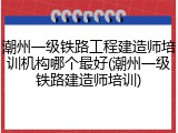 潮州一级铁路工程建造师培训机构哪个最好(潮州一级铁路建造师培训)