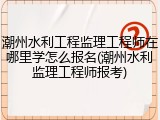 潮州水利工程监理工程师在哪里学怎么报名(潮州水利监理工程师报考)