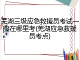 芜湖三级应急救援员考试一般在哪里考(芜湖应急救援员考点)