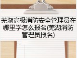 芜湖高级消防安全管理员在哪里学怎么报名(芜湖消防管理员报名)