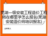 芜湖一级安装工程造价工程师在哪里学怎么报名(芜湖安装造价师培训报名)
