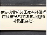 芜湖执业药师国家有补贴吗在哪里报名(芜湖执业药师补贴报名处)