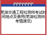 芜湖交通工程检测师考试时间地点及费用(芜湖检测师考情速览)