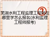 芜湖水利工程监理工程师在哪里学怎么报名(水利监理工程师报考)