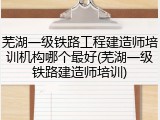 芜湖一级铁路工程建造师培训机构哪个最好(芜湖一级铁路建造师培训)
