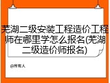 芜湖二级安装工程造价工程师在哪里学怎么报名(芜湖二级造价师报名)