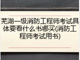 芜湖一级消防工程师考试具体要看什么书哪买(消防工程师考试用书)