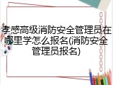 孝感高级消防安全管理员在哪里学怎么报名(消防安全管理员报名)