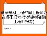 孝感建材工程咨询工程师证在哪里报考(孝感建材咨询工程师报考)