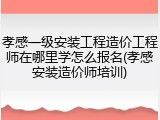 孝感一级安装工程造价工程师在哪里学怎么报名(孝感安装造价师培训)