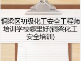 铜梁区初级化工安全工程师培训学校哪里好(铜梁化工安全培训)