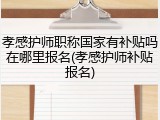 孝感护师职称国家有补贴吗在哪里报名(孝感护师补贴报名)