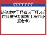 鹤壁建材工程咨询工程师证在哪里报考(鹤壁工程师证报考点)