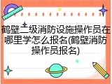 鹤壁二级消防设施操作员在哪里学怎么报名(鹤壁消防操作员报名)